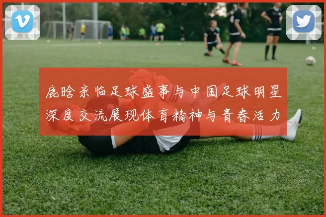 鹿晗亲临足球盛事与中国足球明星深度交流展现体育精神与青春活力