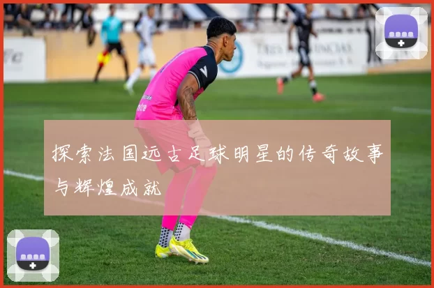 探索法国远古足球明星的传奇故事与辉煌成就