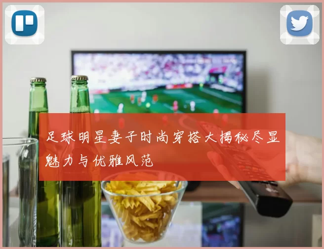 足球明星妻子时尚穿搭大揭秘尽显魅力与优雅风范
