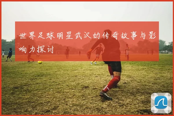 世界足球明星武汉的传奇故事与影响力探讨