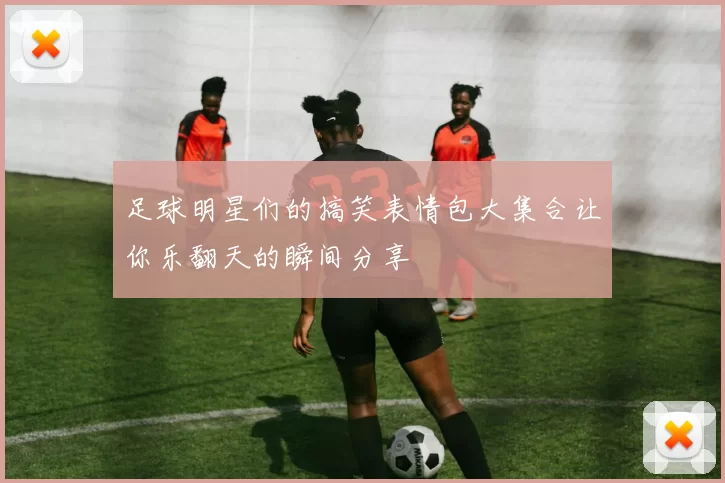 足球明星们的搞笑表情包大集合让你乐翻天的瞬间分享