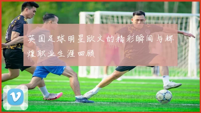 英国足球明星欧文的精彩瞬间与辉煌职业生涯回顾