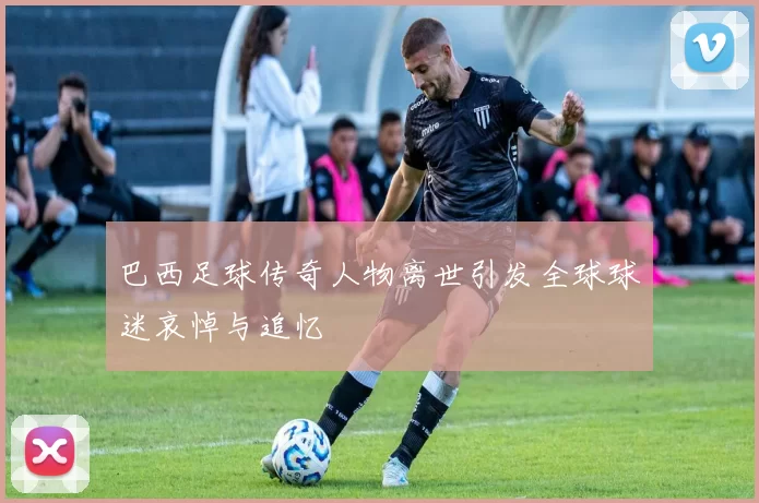 巴西足球传奇人物离世引发全球球迷哀悼与追忆