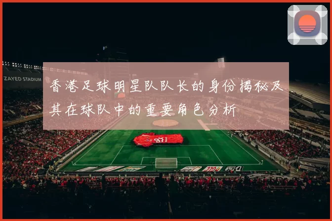 香港足球明星队队长的身份揭秘及其在球队中的重要角色分析