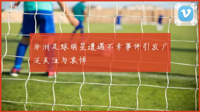 非洲足球明星遭遇不幸事件引发广泛关注与哀悼