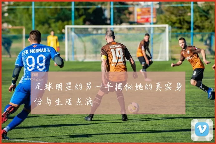 足球明星的另一半揭秘她的真实身份与生活点滴