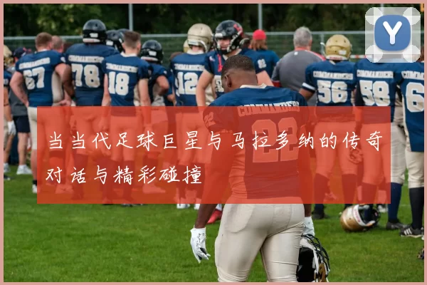 当当代足球巨星与马拉多纳的传奇对话与精彩碰撞