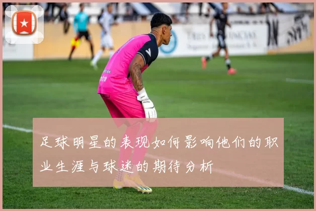 足球明星的表现如何影响他们的职业生涯与球迷的期待分析