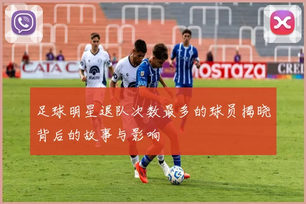 足球明星退队次数最多的球员揭晓背后的故事与影响