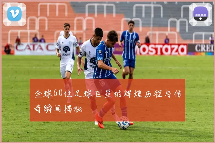 全球60位足球巨星的辉煌历程与传奇瞬间揭秘