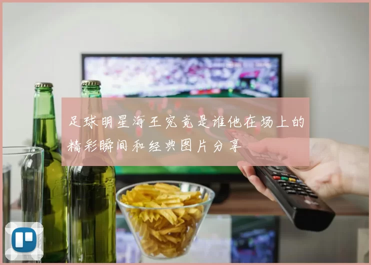 足球明星海王究竟是谁他在场上的精彩瞬间和经典图片分享