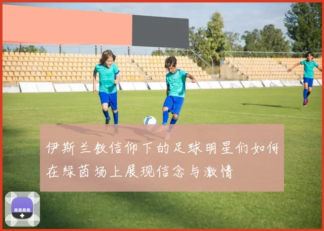 伊斯兰教信仰下的足球明星们如何在绿茵场上展现信念与激情