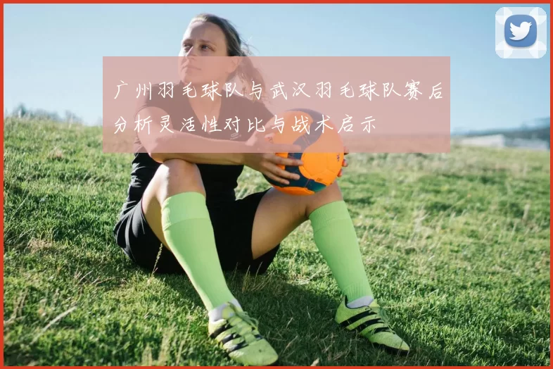 广州羽毛球队与武汉羽毛球队赛后分析灵活性对比与战术启示