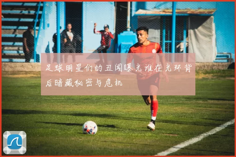 足球明星们的丑闻曝光谁在光环背后暗藏秘密与危机
