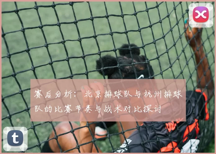 赛后分析：北京排球队与杭州排球队的比赛节奏与战术对比探讨
