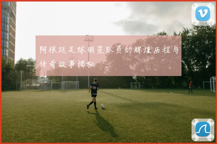 阿根廷足球明星队员的辉煌历程与传奇故事揭秘