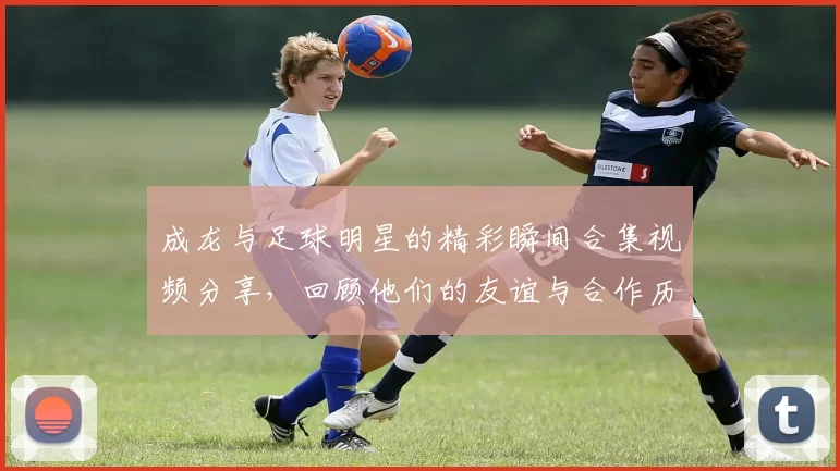 成龙与足球明星的精彩瞬间合集视频分享，回顾他们的友谊与合作历程