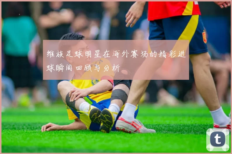 维族足球明星在海外赛场的精彩进球瞬间回顾与分析