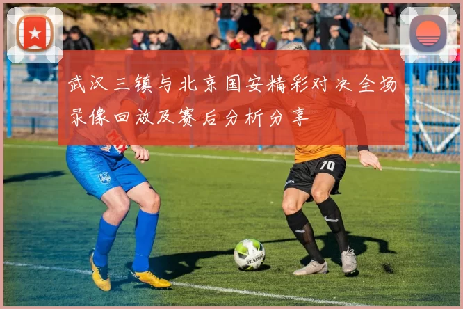 武汉三镇与北京国安精彩对决全场录像回放及赛后分析分享