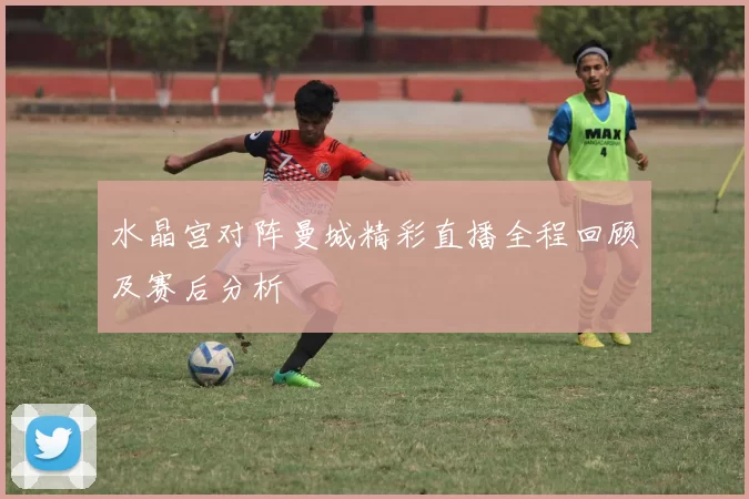 水晶宫对阵曼城精彩直播全程回顾及赛后分析