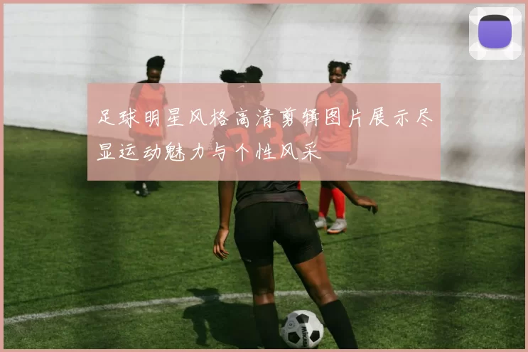 足球明星风格高清剪辑图片展示尽显运动魅力与个性风采