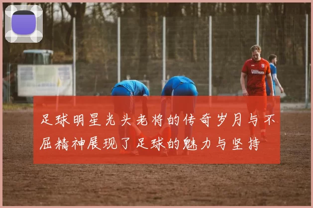 足球明星光头老将的传奇岁月与不屈精神展现了足球的魅力与坚持
