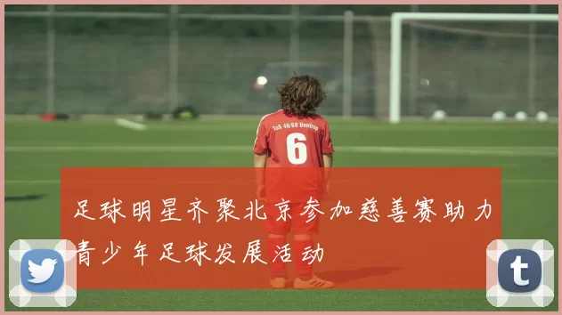 足球明星齐聚北京参加慈善赛助力青少年足球发展活动