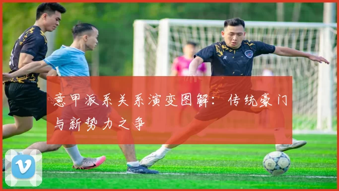 意甲派系关系演变图解：传统豪门与新势力之争