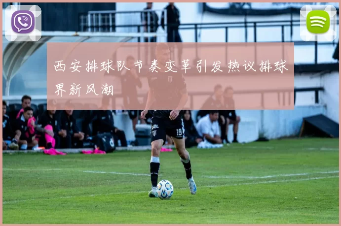 西安排球队节奏变革引发热议排球界新风潮