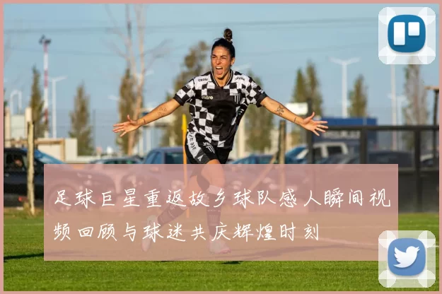 足球巨星重返故乡球队感人瞬间视频回顾与球迷共庆辉煌时刻
