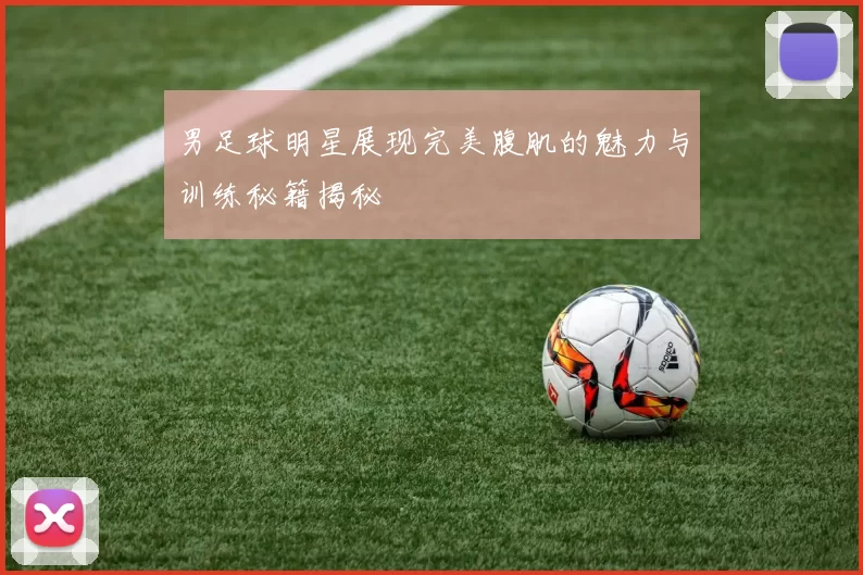 男足球明星展现完美腹肌的魅力与训练秘籍揭秘