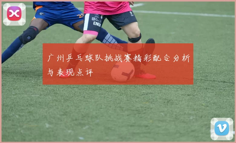 广州乒乓球队挑战赛精彩配合分析与表现点评