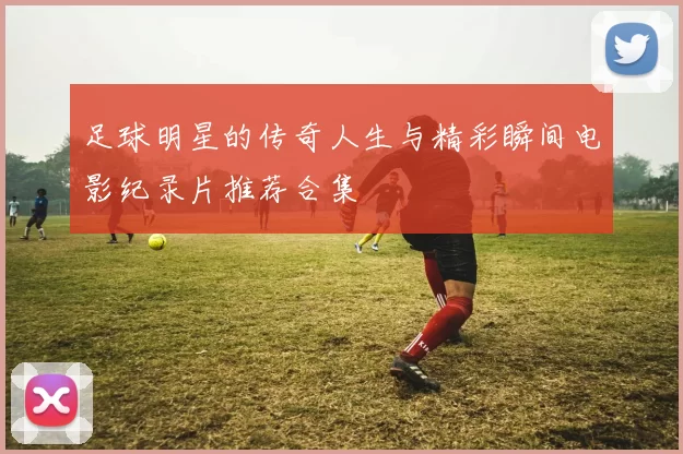 足球明星的传奇人生与精彩瞬间电影纪录片推荐合集