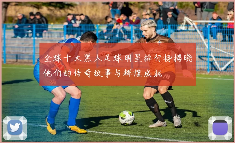 全球十大黑人足球明星排行榜揭晓他们的传奇故事与辉煌成就
