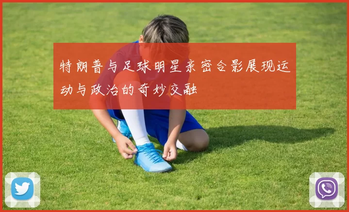 特朗普与足球明星亲密合影展现运动与政治的奇妙交融