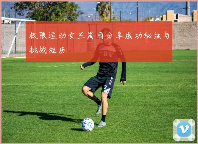 极限运动女王周丽分享成功秘诀与挑战经历