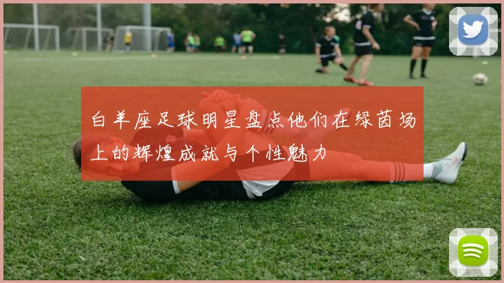 白羊座足球明星盘点他们在绿茵场上的辉煌成就与个性魅力