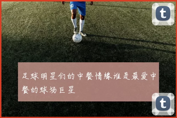 足球明星们的中餐情缘谁是最爱中餐的球场巨星