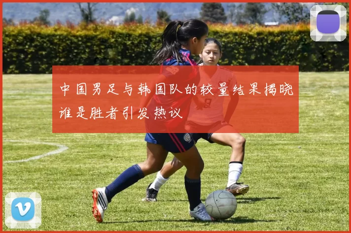 中国男足与韩国队的较量结果揭晓谁是胜者引发热议