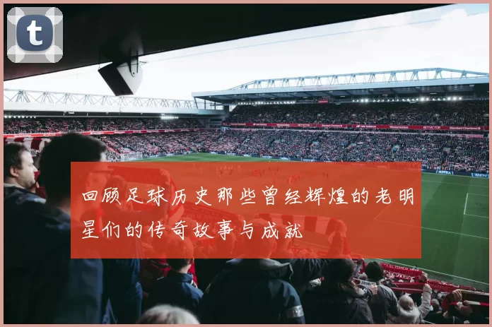 回顾足球历史那些曾经辉煌的老明星们的传奇故事与成就