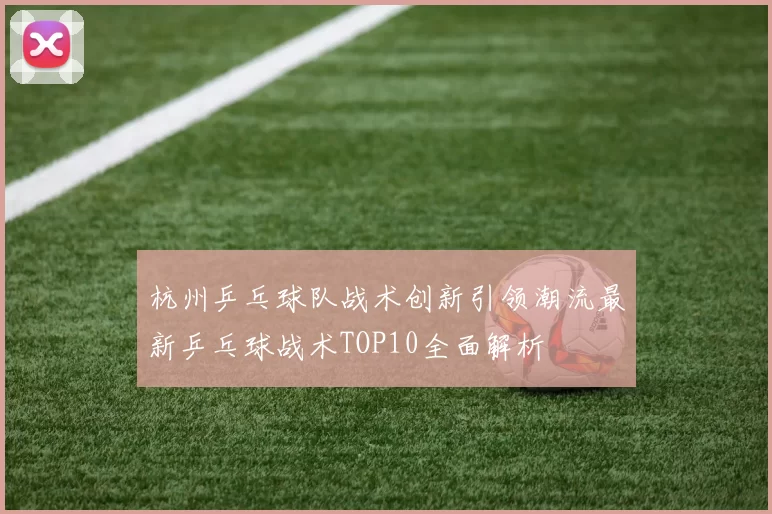 杭州乒乓球队战术创新引领潮流最新乒乓球战术TOP10全面解析
