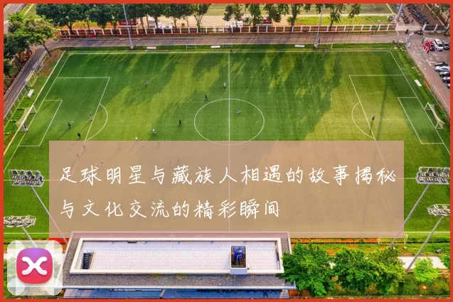 足球明星与藏族人相遇的故事揭秘与文化交流的精彩瞬间