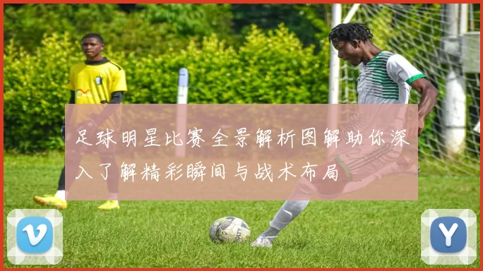 足球明星比赛全景解析图解助你深入了解精彩瞬间与战术布局