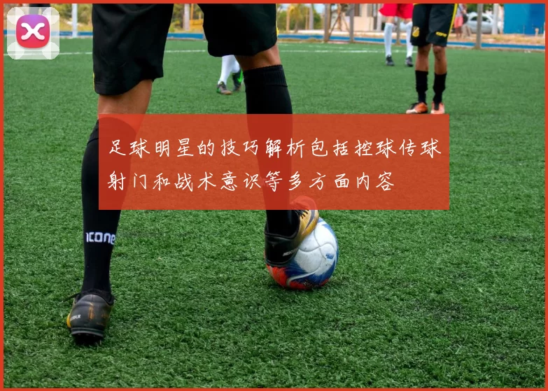 足球明星的技巧解析包括控球传球射门和战术意识等多方面内容