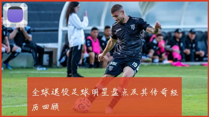 全球退役足球明星盘点及其传奇经历回顾