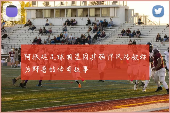 阿根廷足球明星因其强悍风格被称为野兽的传奇故事