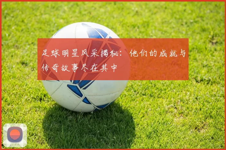 足球明星风采揭秘：他们的成就与传奇故事尽在其中