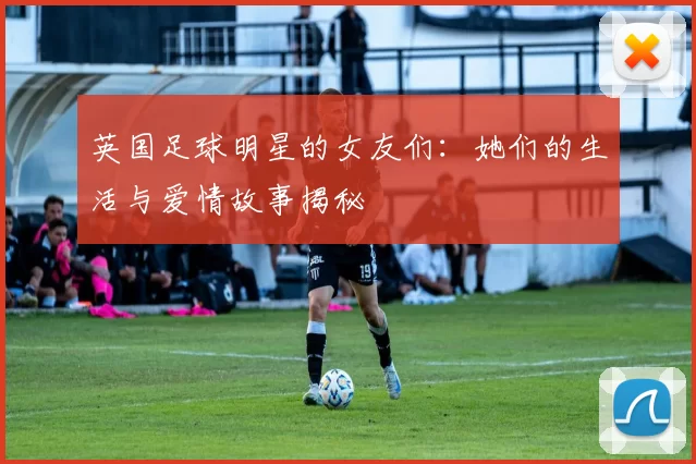 英国足球明星的女友们：她们的生活与爱情故事揭秘