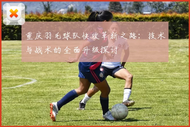 重庆羽毛球队快攻革新之路：技术与战术的全面升级探讨