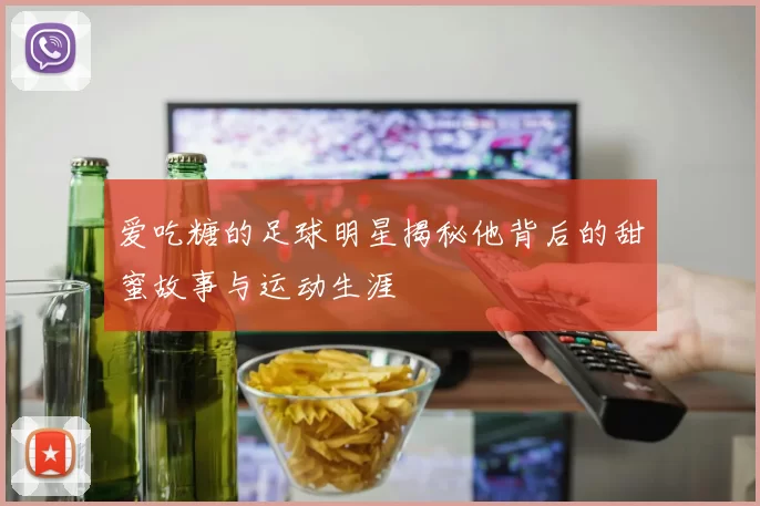 爱吃糖的足球明星揭秘他背后的甜蜜故事与运动生涯